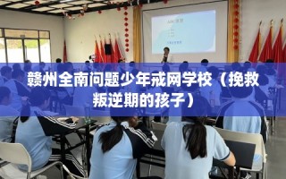 赣州全南问题少年戒网学校（挽救叛逆期的孩子）