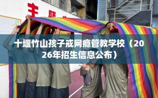 十堰竹山孩子戒网瘾管教学校（2026年招生信息公布）