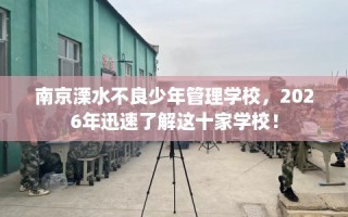 南京溧水不良少年管理学校，2026年迅速了解这十家学校！