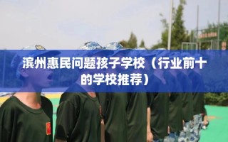 滨州惠民问题孩子学校（行业前十的学校推荐）