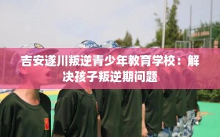 吉安遂川叛逆青少年教育学校：解决孩子叛逆期问题