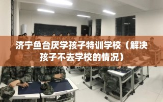 济宁鱼台厌学孩子特训学校（解决孩子不去学校的情况）