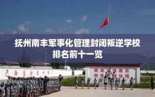 抚州南丰军事化管理封闭叛逆学校排名前十一览
