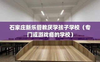 石家庄新乐管教厌学孩子学校（专门戒游戏瘾的学校）