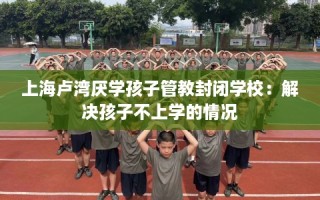 上海卢湾厌学孩子管教封闭学校：解决孩子不上学的情况