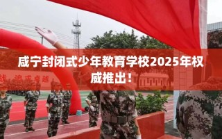 咸宁封闭式少年教育学校2025年权威推出！