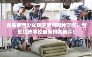 青岛莱西少女叛逆要到哪种学校，当地优选学校最新排名推荐!
