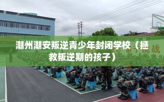 潮州潮安叛逆青少年封闭学校（拯救叛逆期的孩子）