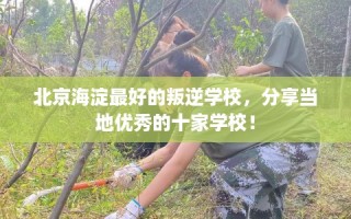 北京海淀最好的叛逆学校，分享当地优秀的十家学校！