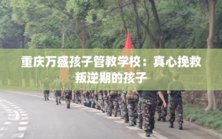 重庆万盛孩子管教学校：真心挽救叛逆期的孩子