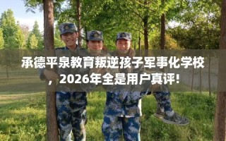 承德平泉教育叛逆孩子军事化学校，2026年全是用户真评!