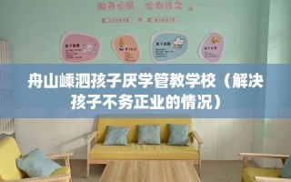舟山嵊泗孩子厌学管教学校（解决孩子不务正业的情况）