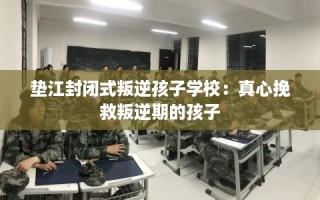 垫江封闭式叛逆孩子学校：真心挽救叛逆期的孩子