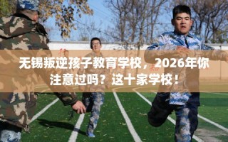 无锡叛逆孩子教育学校，2026年你注意过吗？这十家学校！