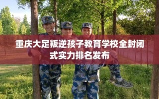 重庆大足叛逆孩子教育学校全封闭式实力排名发布