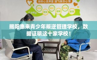 揭阳惠来青少年叛逆管理学校，数据证明这十家学校！