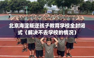 北京海淀叛逆孩子教育学校全封闭式（解决不去学校的情况）