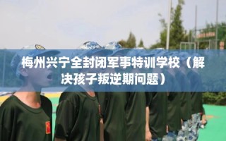 梅州兴宁全封闭军事特训学校（解决孩子叛逆期问题）