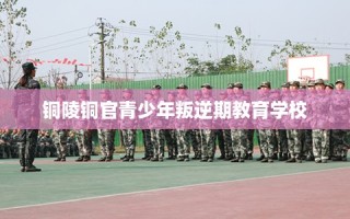 铜陵铜官青少年叛逆期教育学校