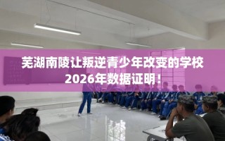 芜湖南陵让叛逆青少年改变的学校2026年数据证明！