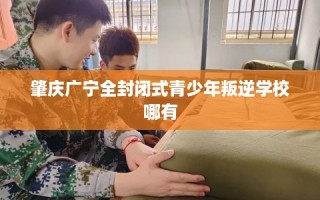 肇庆广宁全封闭式青少年叛逆学校哪有