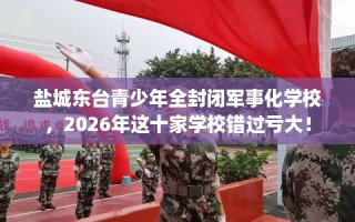 盐城东台青少年全封闭军事化学校，2026年这十家学校错过亏大！