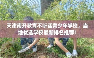 天津南开教育不听话青少年学校，当地优选学校最新排名推荐!