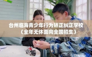 台州临海青少年行为矫正纠正学校（全年无休面向全国招生）