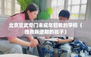北京宣武专门未成年管教的学校（挽救叛逆期的孩子）