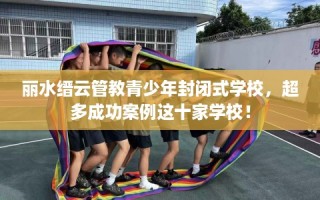 丽水缙云管教青少年封闭式学校，超多成功案例这十家学校！