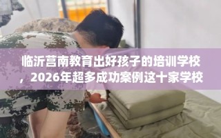 临沂莒南教育出好孩子的培训学校，2026年超多成功案例这十家学校！