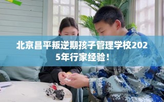 北京昌平叛逆期孩子管理学校2025年行家经验！