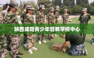 陕西咸阳青少年管教学校中心