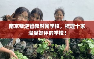 南京叛逆管教封闭学校，梳理十家深受好评的学校！