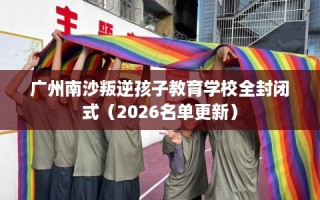 广州南沙叛逆孩子教育学校全封闭式（2026名单更新）