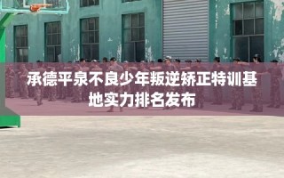 承德平泉不良少年叛逆矫正特训基地实力排名发布