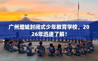 广州增城封闭式少年教育学校，2026年迅速了解！