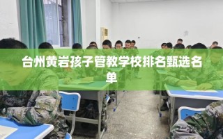 台州黄岩孩子管教学校排名甄选名单