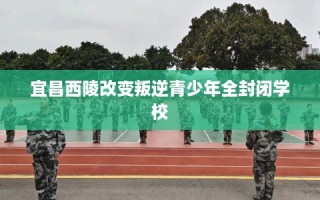 宜昌西陵改变叛逆青少年全封闭学校