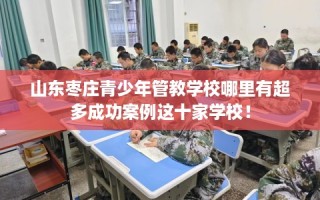 山东枣庄青少年管教学校哪里有超多成功案例这十家学校！