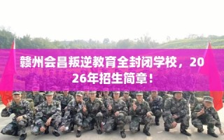 赣州会昌叛逆教育全封闭学校，2026年招生简章！