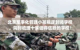 北京军事化管理小孩叛逆封闭学校，同时梳理十家值得信赖的学校！