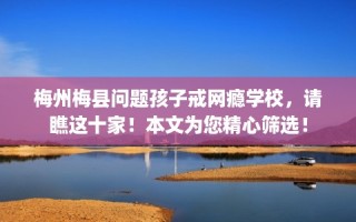 梅州梅县问题孩子戒网瘾学校，请瞧这十家！本文为您精心筛选！