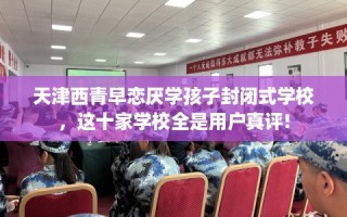 天津西青早恋厌学孩子封闭式学校，这十家学校全是用户真评!