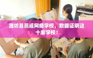 潍坊昌邑戒网瘾学校，数据证明这十家学校！