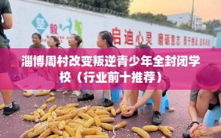 淄博周村改变叛逆青少年全封闭学校（行业前十推荐）