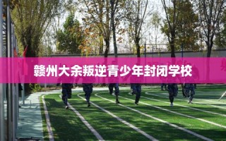 赣州大余叛逆青少年封闭学校