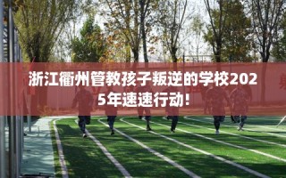 浙江衢州管教孩子叛逆的学校2025年速速行动!