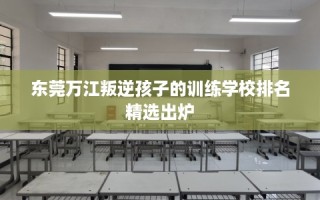 东莞万江叛逆孩子的训练学校排名精选出炉