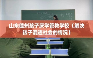 山东德州孩子厌学管教学校（解决孩子混迹社会的情况）